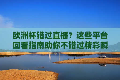 欧洲杯错过直播？这些平台回看指南助你不错过精彩瞬间，欧洲杯错过直播？平台回看指南不错过精彩