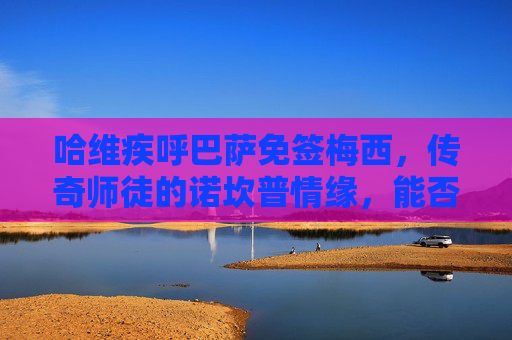哈维疾呼巴萨免签梅西,传奇师徒的诺坎普情缘,能否迎来终极圆梦?哈维疾呼巴萨免签梅西,传奇师徒诺坎普终极圆梦?