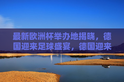 最新欧洲杯举办地揭晓，德国迎来足球盛宴，德国迎来最新欧洲杯足球盛宴