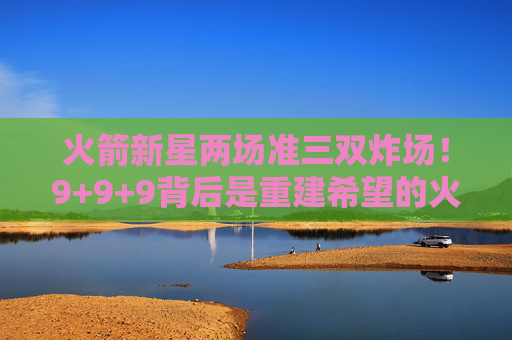 火箭新星两场准三双炸场!9+9+9背后是重建希望的火种?火箭新星两场准三双炸场,重建希望火种点燃