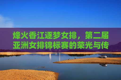 烽火香江逐梦女排，第二届亚洲女排锦标赛的荣光与传承，烽火香江逐梦女排，第二届亚洲女排锦标赛荣光与传承