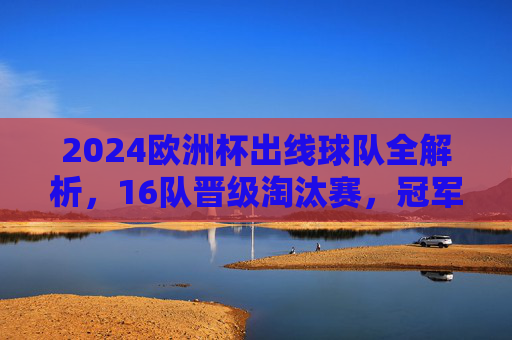 2024欧洲杯出线球队全解析，16队晋级淘汰赛，冠军争夺战开启！2024欧洲杯16强诞生，冠军争夺战正式开启！