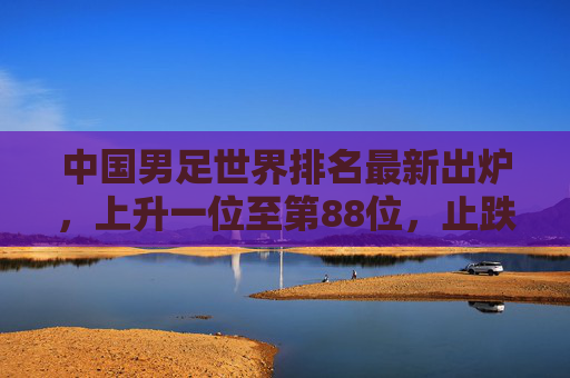 中国男足世界排名最新出炉,上升一位至第88位,止跌回升背后仍需正视差距,中国男足世界排名上升至第88位 止跌回升仍需正视差距