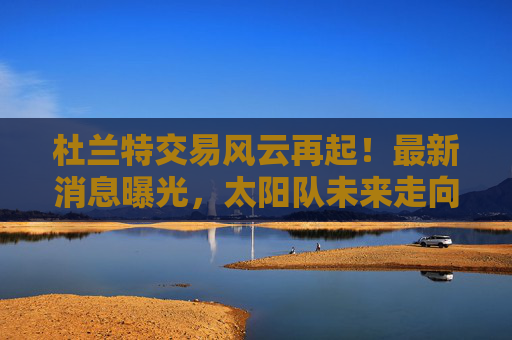 杜兰特交易风云再起!最新消息曝光,太阳队未来走向引关注,杜兰特交易最新动态,太阳队未来走向引关注