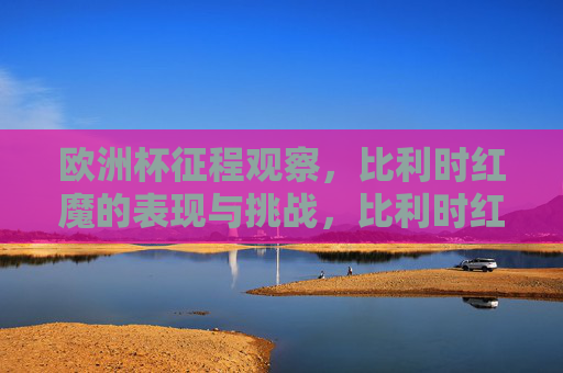 欧洲杯征程观察，比利时红魔的表现与挑战，比利时红魔欧洲杯征程，表现与挑战