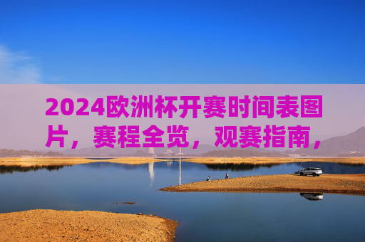 2024欧洲杯开赛时间表图片，赛程全览，观赛指南，2024欧洲杯赛程时间表图片及观赛指南