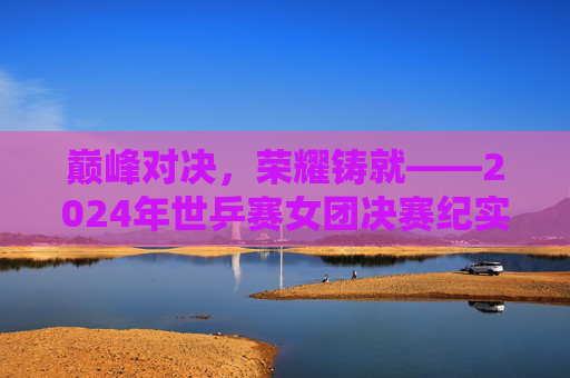 巅峰对决，荣耀铸就——2024年世乒赛女团决赛纪实，巅峰对决，荣耀铸就——2024年世乒赛女团决赛纪实