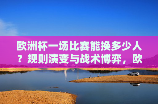欧洲杯一场比赛能换多少人？规则演变与战术博弈，欧洲杯换人规则演变，战术博弈与数量变化