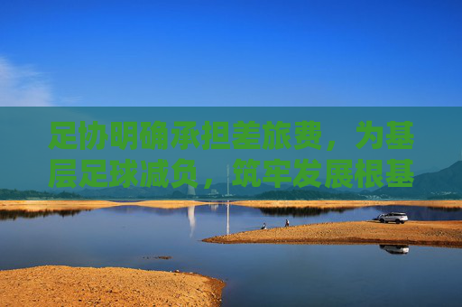 足协明确承担差旅费,为基层足球减负,筑牢发展根基,足协承担差旅费为基层足球减负筑牢发展根基
