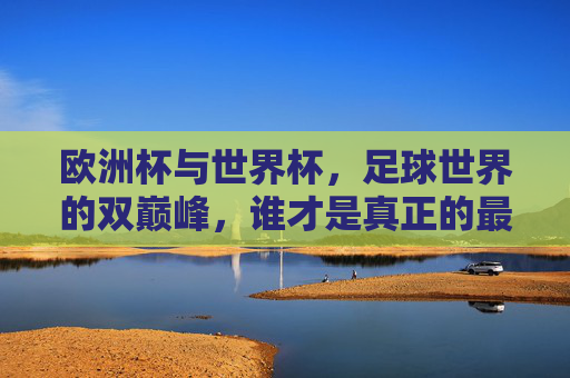 欧洲杯与世界杯,足球世界的双巅峰,谁才是真正的最强者?欧洲杯与世界杯,足球双巅峰,谁为真正的最强者?