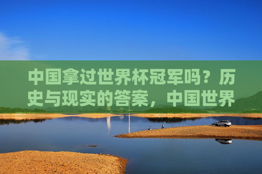 中国拿过世界杯冠军吗?历史与现实的答案,中国世界杯冠军,历史与现实的答案
