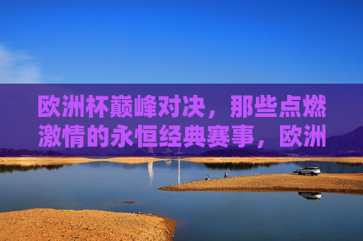 欧洲杯巅峰对决，那些点燃激情的永恒经典赛事，欧洲杯巅峰对决，燃情永恒经典