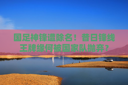 国足神锋遭除名!昔日锋线王牌缘何被国家队抛弃?