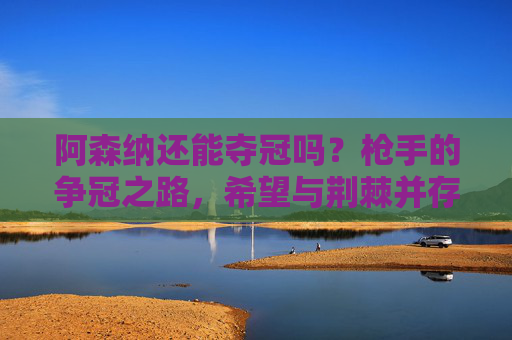 阿森纳还能夺冠吗?枪手的争冠之路,希望与荆棘并存,阿森纳争冠,希望与荆棘并存