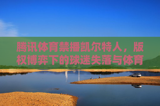 腾讯体育禁播凯尔特人,版权博弈下的球迷失落与体育转播生态之思,腾讯体育禁播凯尔特人,版权博弈下的球迷失落与体育转播生态反思