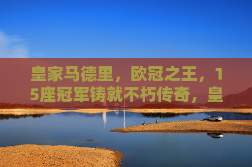 皇家马德里，欧冠之王，15座冠军铸就不朽传奇，皇家马德里，15座欧冠铸就欧冠之王不朽传奇