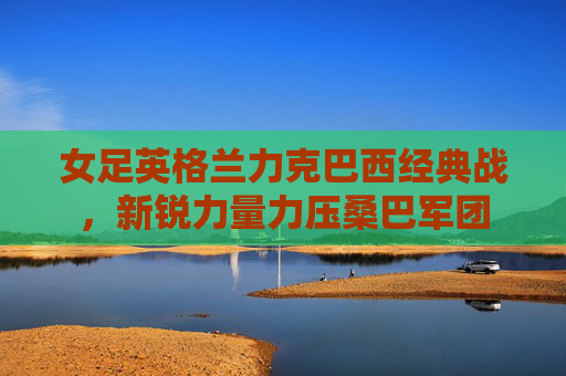 女足英格兰力克巴西经典战,新锐力量力压桑巴军团