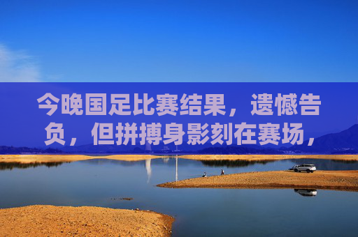 今晚国足比赛结果,遗憾告负,但拼搏身影刻在赛场,国足今晚憾负,拼搏身影永刻赛场