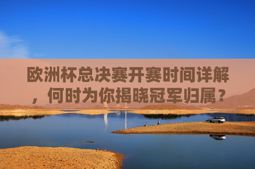 欧洲杯总决赛开赛时间详解，何时为你揭晓冠军归属？欧洲杯总决赛开赛时间详解，冠军归属何时揭晓？
