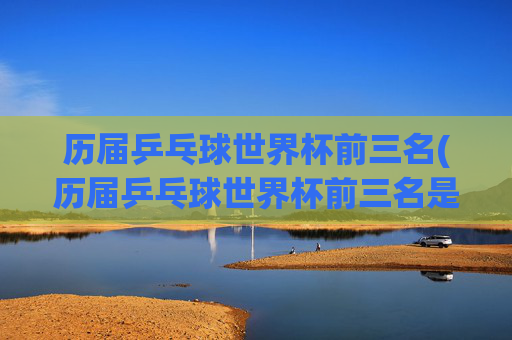 历届乒乓球世界杯前三名(历届乒乓球世界杯前三名是谁)历届乒乓球世界杯前三名