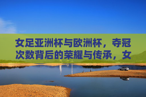 女足亚洲杯与欧洲杯，夺冠次数背后的荣耀与传承，女足亚洲杯与欧洲杯，夺冠次数背后的荣耀传承
