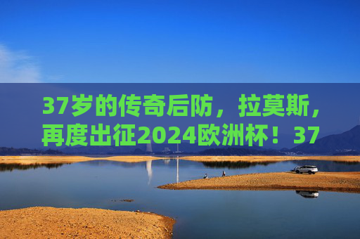 37岁的传奇后防，拉莫斯，再度出征2024欧洲杯！37岁传奇拉莫斯再度出征2024欧洲杯