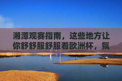 湘潭观赛指南,这些地方让你舒舒服舒服看欧洲杯,氛围感拉满!湘潭欧洲杯观赛指南,舒适看球,氛围感拉满!