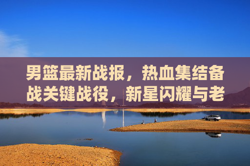 男篮最新战报，热血集结备战关键战役，新星闪耀与老将坚守引关注，男篮热血备战关键战役，新星闪耀老将坚守引关注