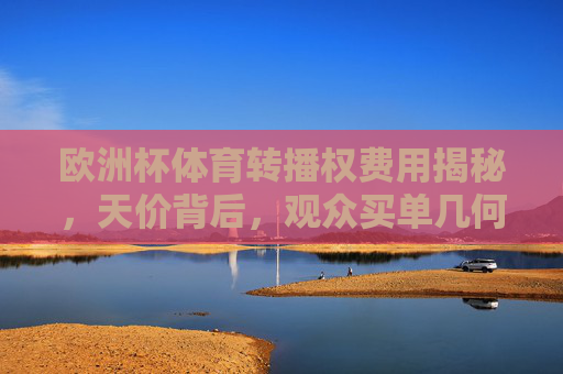 欧洲杯体育转播权费用揭秘，天价背后，观众买单几何？欧洲杯天价转播权，观众买单几何？
