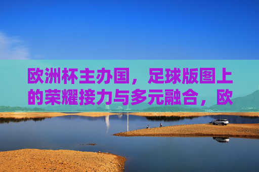 欧洲杯主办国,足球版图上的荣耀接力与多元融合,欧洲杯主办国,足球版图的荣耀接力与多元融合
