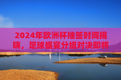 2024年欧洲杯抽签时间揭晓，足球盛宴分组对决即将开启，2024年欧洲杯抽签时间揭晓 分组对决即将开启