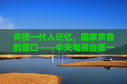 央视一代人记忆,国家声音的窗口——中央电视台第一套节目的时代担当,一代人记忆,国家声音的窗口——央视一套的时代担当