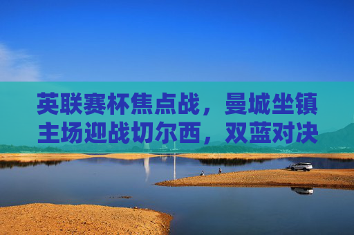 英联赛杯焦点战,曼城坐镇主场迎战切尔西,双蓝对决谁能笑傲温布利?英联赛杯双蓝对决,曼城主场迎战切尔西,谁能笑傲温布利?