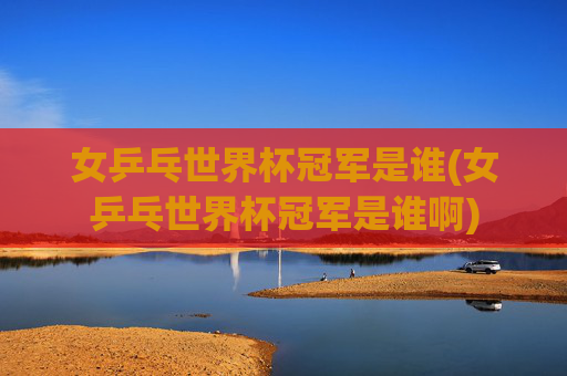 女乒乓世界杯冠军是谁(女乒乓世界杯冠军是谁啊)