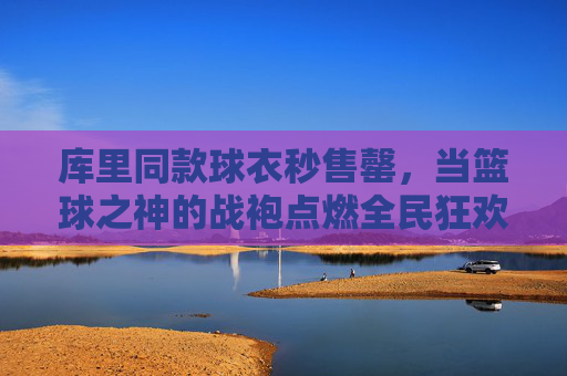 库里同款球衣秒售罄，当篮球之神的战袍点燃全民狂欢，库里篮球之神战袍秒售罄点燃全民狂欢