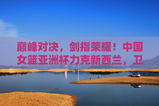 巅峰对决，剑指荣耀！中国女篮亚洲杯力克新西兰，卫冕之路再添强音，中国女篮亚洲杯力克新西兰 卫冕之路再添强音