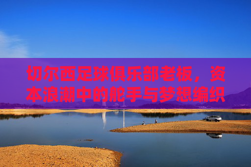 切尔西足球俱乐部老板,资本浪潮中的舵手与梦想编织者,切尔西老板,资本浪潮中的舵手与梦想编织者