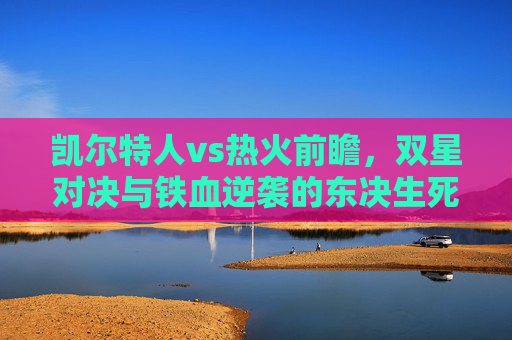 凯尔特人vs热火前瞻，双星对决与铁血逆袭的东决生死战，凯尔特人vs热火，东决生死战双星对决与铁血逆袭