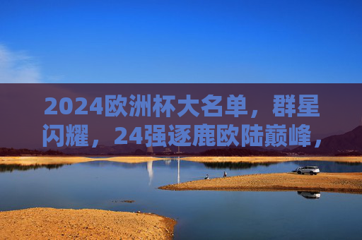 2024欧洲杯大名单,群星闪耀,24强逐鹿欧陆巅峰,2024欧洲杯大名单,群星闪耀,24强逐鹿欧陆巅峰