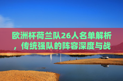 欧洲杯荷兰队26人名单解析,传统强队的阵容深度与战术野心,欧洲杯荷兰26人名单解析,传统强队的阵容深度与战术野心