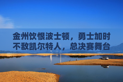 金州饮恨波士顿，勇士加时不敌凯尔特人，总决赛舞台再展强对抗，总决赛加时憾负！金州勇士饮恨波士顿不敌凯尔特人