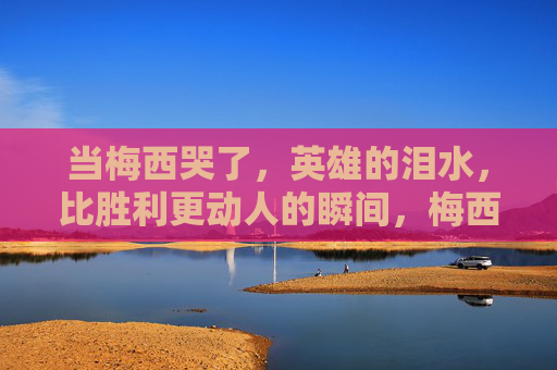 当梅西哭了,英雄的泪水,比胜利更动人的瞬间,梅西英雄泪,比胜利更动人