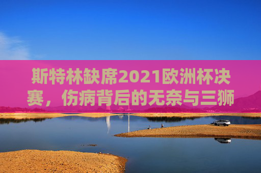 斯特林缺席2021欧洲杯决赛,伤病背后的无奈与三狮军团的遗憾