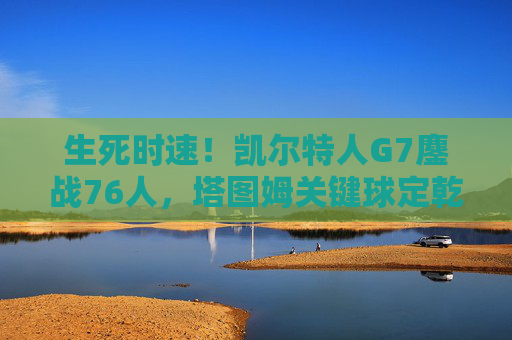 生死时速！凯尔特人G7鏖战76人，塔图姆关键球定乾坤晋级东部决赛，凯尔特人G7鏖战76人 塔图姆关键球定乾坤晋级东决