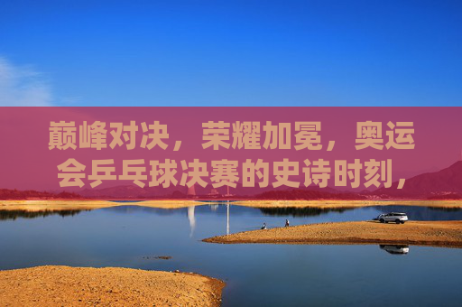 巅峰对决，荣耀加冕，奥运会乒乓球决赛的史诗时刻，巅峰对决，荣耀加冕，奥运会乒乓球决赛史诗时刻