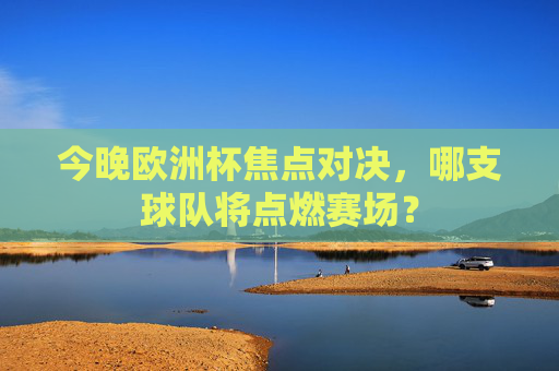 今晚欧洲杯焦点对决，哪支球队将点燃赛场？