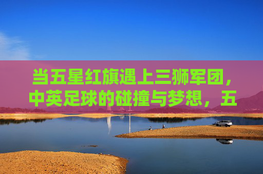 当五星红旗遇上三狮军团,中英足球的碰撞与梦想,五星红旗遇上三狮军团,中英足球的碰撞与梦想