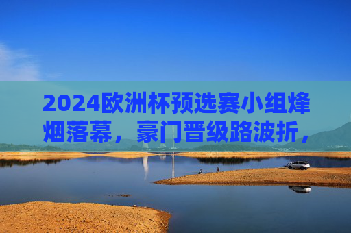 2024欧洲杯预选赛小组烽烟落幕,豪门晋级路波折,黑马书写新篇章