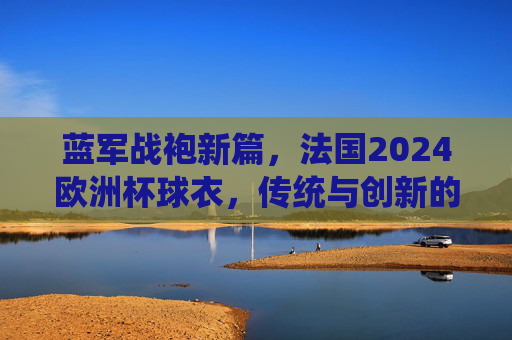 蓝军战袍新篇,法国2024欧洲杯球衣,传统与创新的交响,法国2024欧洲杯战袍,传统与创新的交响