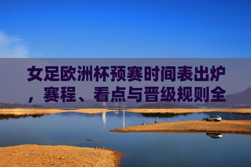 女足欧洲杯预赛时间表出炉，赛程、看点与晋级规则全解析，女足欧洲杯预赛时间表出炉，赛程、看点与晋级规则全解析